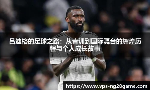 吕迪格的足球之路：从青训到国际舞台的辉煌历程与个人成长故事
