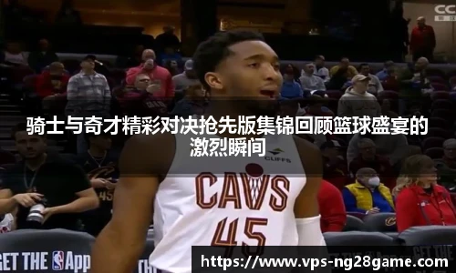 骑士与奇才精彩对决抢先版集锦回顾篮球盛宴的激烈瞬间