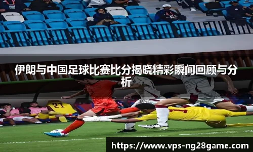 伊朗与中国足球比赛比分揭晓精彩瞬间回顾与分析